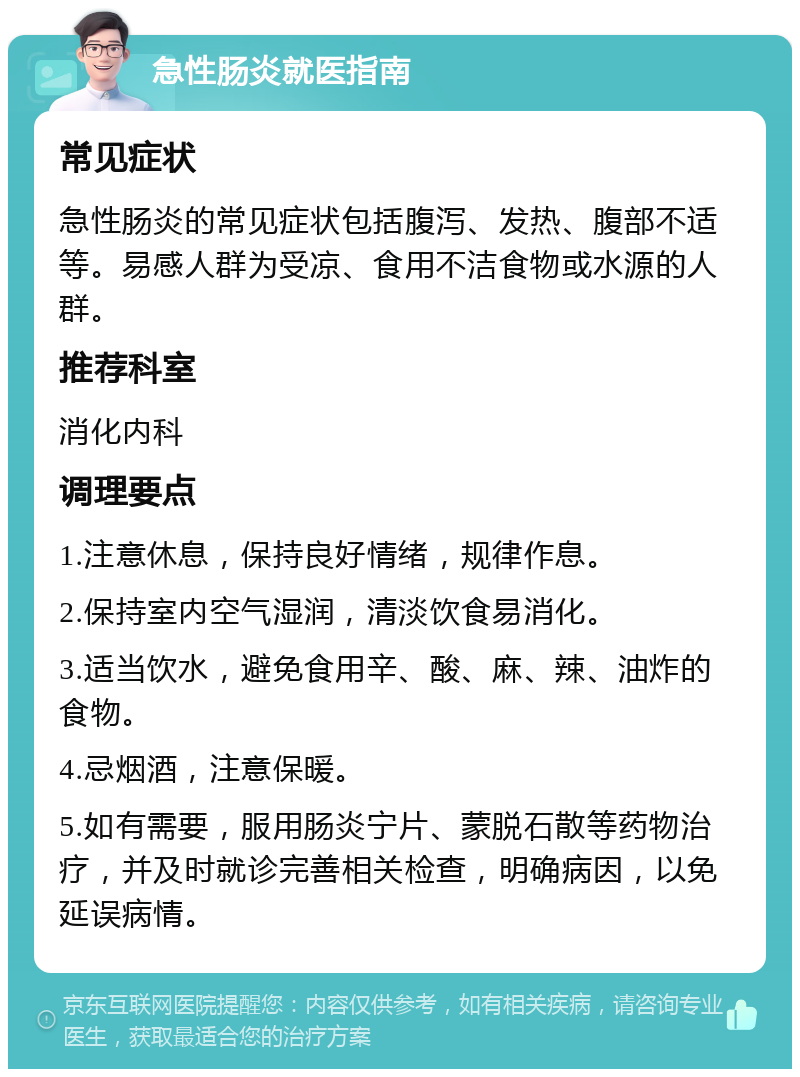 急性肠炎就医指南 常见症状 急性肠炎的常见症状包括腹泻、发热、腹部不适等。易感人群为受凉、食用不洁食物或水源的人群。 推荐科室 消化内科 调理要点 1.注意休息，保持良好情绪，规律作息。 2.保持室内空气湿润，清淡饮食易消化。 3.适当饮水，避免食用辛、酸、麻、辣、油炸的食物。 4.忌烟酒，注意保暖。 5.如有需要，服用肠炎宁片、蒙脱石散等药物治疗，并及时就诊完善相关检查，明确病因，以免延误病情。