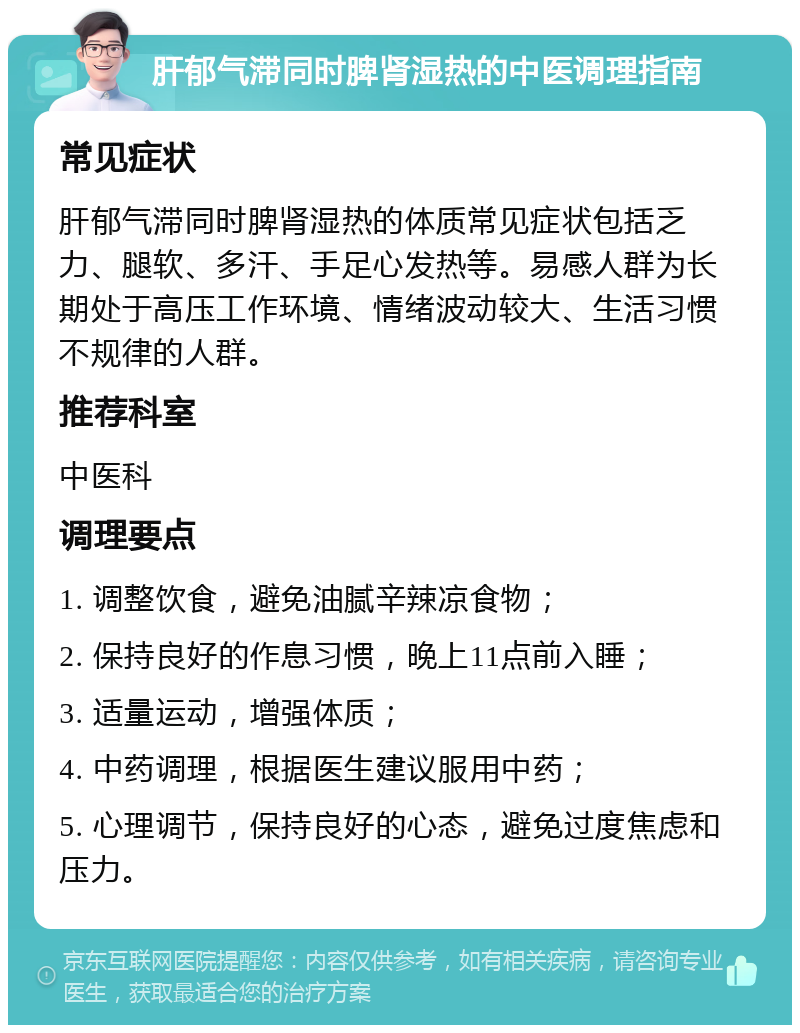 肝郁气滞同时脾肾湿热的中医调理指南 常见症状 肝郁气滞同时脾肾湿热的体质常见症状包括乏力、腿软、多汗、手足心发热等。易感人群为长期处于高压工作环境、情绪波动较大、生活习惯不规律的人群。 推荐科室 中医科 调理要点 1. 调整饮食，避免油腻辛辣凉食物； 2. 保持良好的作息习惯，晚上11点前入睡； 3. 适量运动，增强体质； 4. 中药调理，根据医生建议服用中药； 5. 心理调节，保持良好的心态，避免过度焦虑和压力。