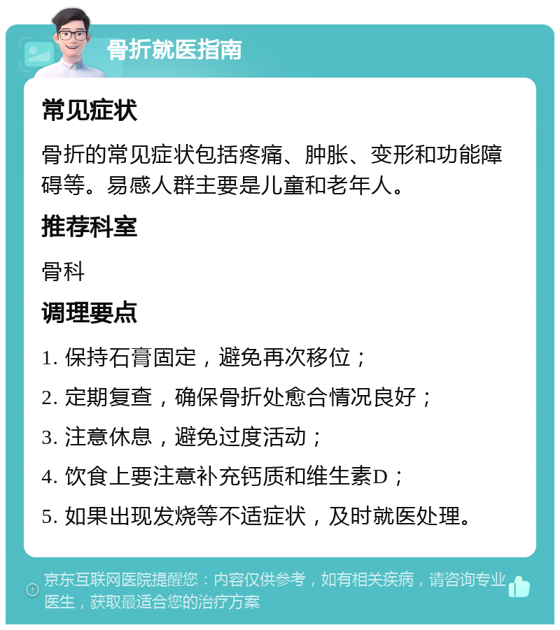 骨折就医指南 常见症状 骨折的常见症状包括疼痛、肿胀、变形和功能障碍等。易感人群主要是儿童和老年人。 推荐科室 骨科 调理要点 1. 保持石膏固定，避免再次移位； 2. 定期复查，确保骨折处愈合情况良好； 3. 注意休息，避免过度活动； 4. 饮食上要注意补充钙质和维生素D； 5. 如果出现发烧等不适症状，及时就医处理。