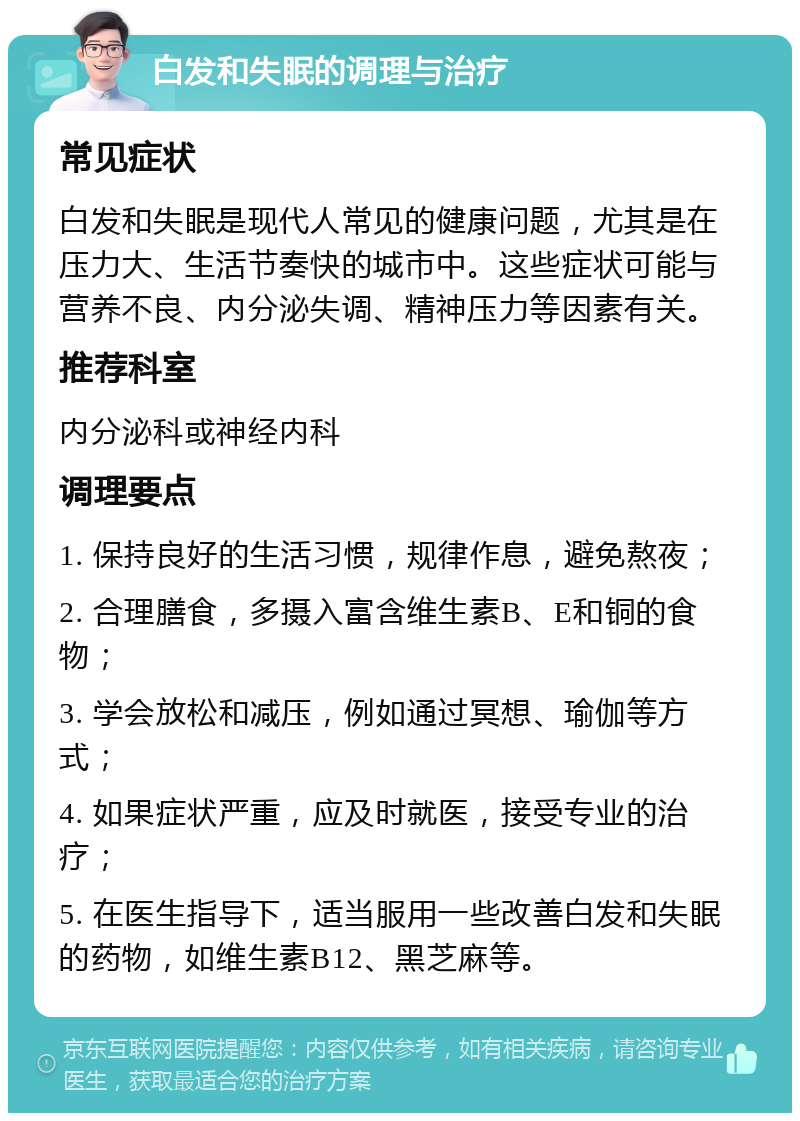 白发和失眠的调理与治疗 常见症状 白发和失眠是现代人常见的健康问题，尤其是在压力大、生活节奏快的城市中。这些症状可能与营养不良、内分泌失调、精神压力等因素有关。 推荐科室 内分泌科或神经内科 调理要点 1. 保持良好的生活习惯，规律作息，避免熬夜； 2. 合理膳食，多摄入富含维生素B、E和铜的食物； 3. 学会放松和减压，例如通过冥想、瑜伽等方式； 4. 如果症状严重，应及时就医，接受专业的治疗； 5. 在医生指导下，适当服用一些改善白发和失眠的药物，如维生素B12、黑芝麻等。