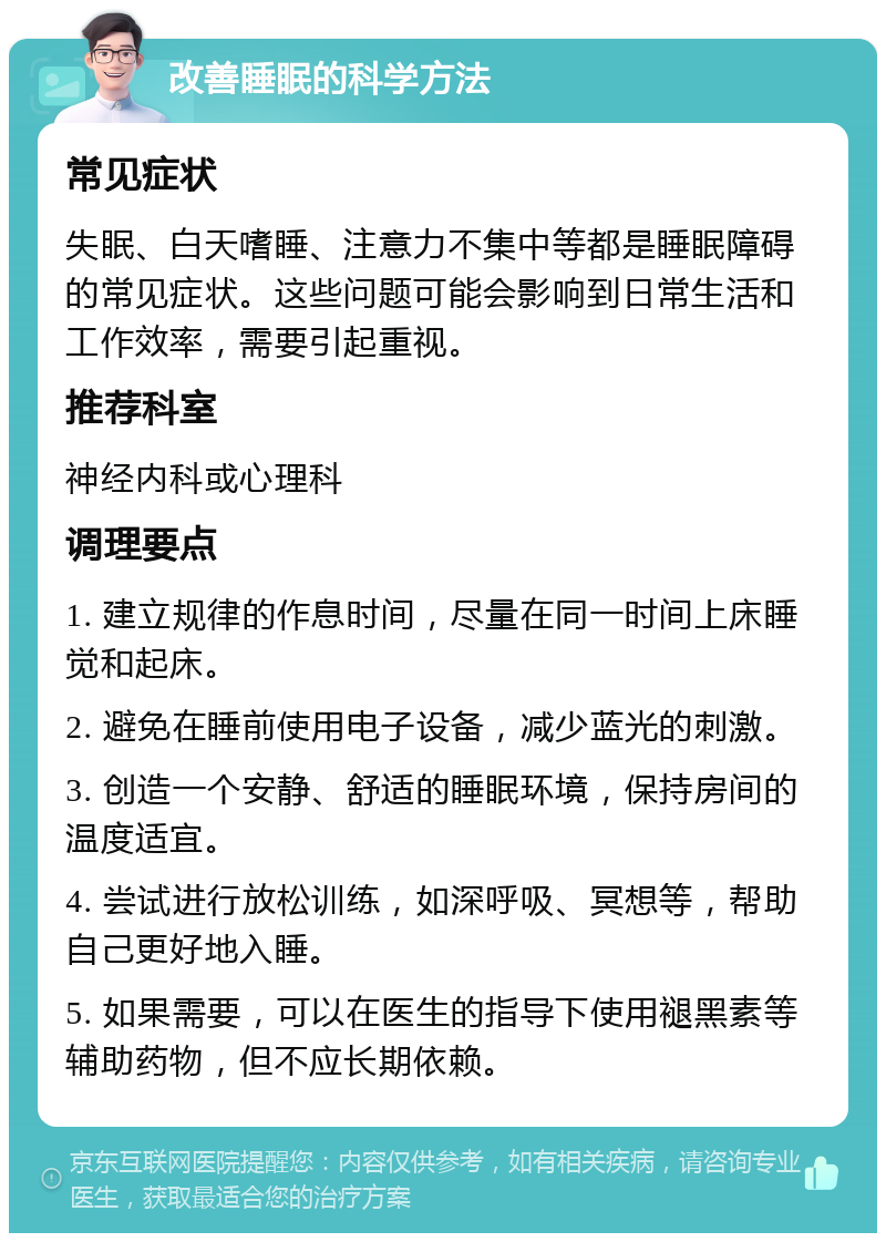 改善睡眠的科学方法 常见症状 失眠、白天嗜睡、注意力不集中等都是睡眠障碍的常见症状。这些问题可能会影响到日常生活和工作效率，需要引起重视。 推荐科室 神经内科或心理科 调理要点 1. 建立规律的作息时间，尽量在同一时间上床睡觉和起床。 2. 避免在睡前使用电子设备，减少蓝光的刺激。 3. 创造一个安静、舒适的睡眠环境，保持房间的温度适宜。 4. 尝试进行放松训练，如深呼吸、冥想等，帮助自己更好地入睡。 5. 如果需要，可以在医生的指导下使用褪黑素等辅助药物，但不应长期依赖。