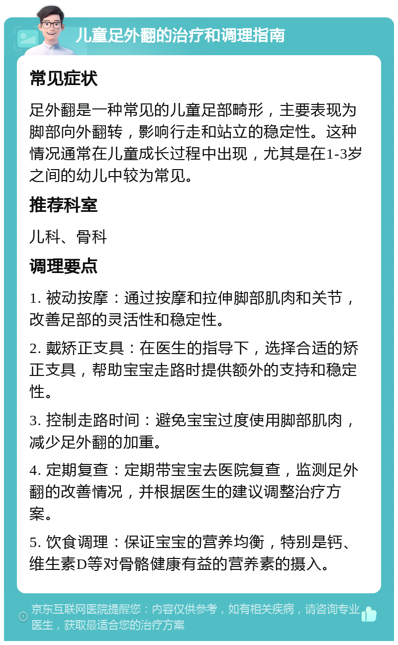 儿童足外翻的治疗和调理指南 常见症状 足外翻是一种常见的儿童足部畸形，主要表现为脚部向外翻转，影响行走和站立的稳定性。这种情况通常在儿童成长过程中出现，尤其是在1-3岁之间的幼儿中较为常见。 推荐科室 儿科、骨科 调理要点 1. 被动按摩：通过按摩和拉伸脚部肌肉和关节，改善足部的灵活性和稳定性。 2. 戴矫正支具：在医生的指导下，选择合适的矫正支具，帮助宝宝走路时提供额外的支持和稳定性。 3. 控制走路时间：避免宝宝过度使用脚部肌肉，减少足外翻的加重。 4. 定期复查：定期带宝宝去医院复查，监测足外翻的改善情况，并根据医生的建议调整治疗方案。 5. 饮食调理：保证宝宝的营养均衡，特别是钙、维生素D等对骨骼健康有益的营养素的摄入。