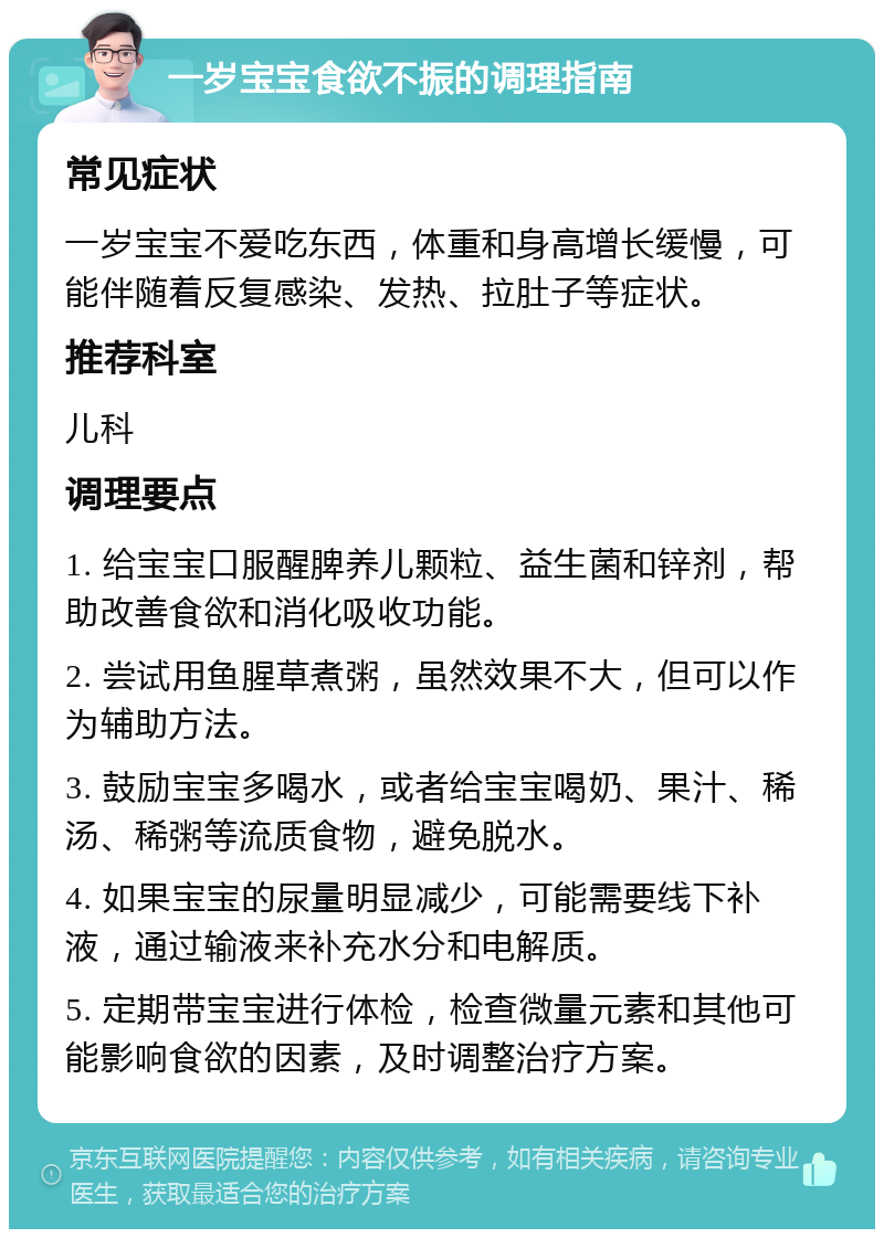 一岁宝宝食欲不振的调理指南 常见症状 一岁宝宝不爱吃东西，体重和身高增长缓慢，可能伴随着反复感染、发热、拉肚子等症状。 推荐科室 儿科 调理要点 1. 给宝宝口服醒脾养儿颗粒、益生菌和锌剂，帮助改善食欲和消化吸收功能。 2. 尝试用鱼腥草煮粥，虽然效果不大，但可以作为辅助方法。 3. 鼓励宝宝多喝水，或者给宝宝喝奶、果汁、稀汤、稀粥等流质食物，避免脱水。 4. 如果宝宝的尿量明显减少，可能需要线下补液，通过输液来补充水分和电解质。 5. 定期带宝宝进行体检，检查微量元素和其他可能影响食欲的因素，及时调整治疗方案。