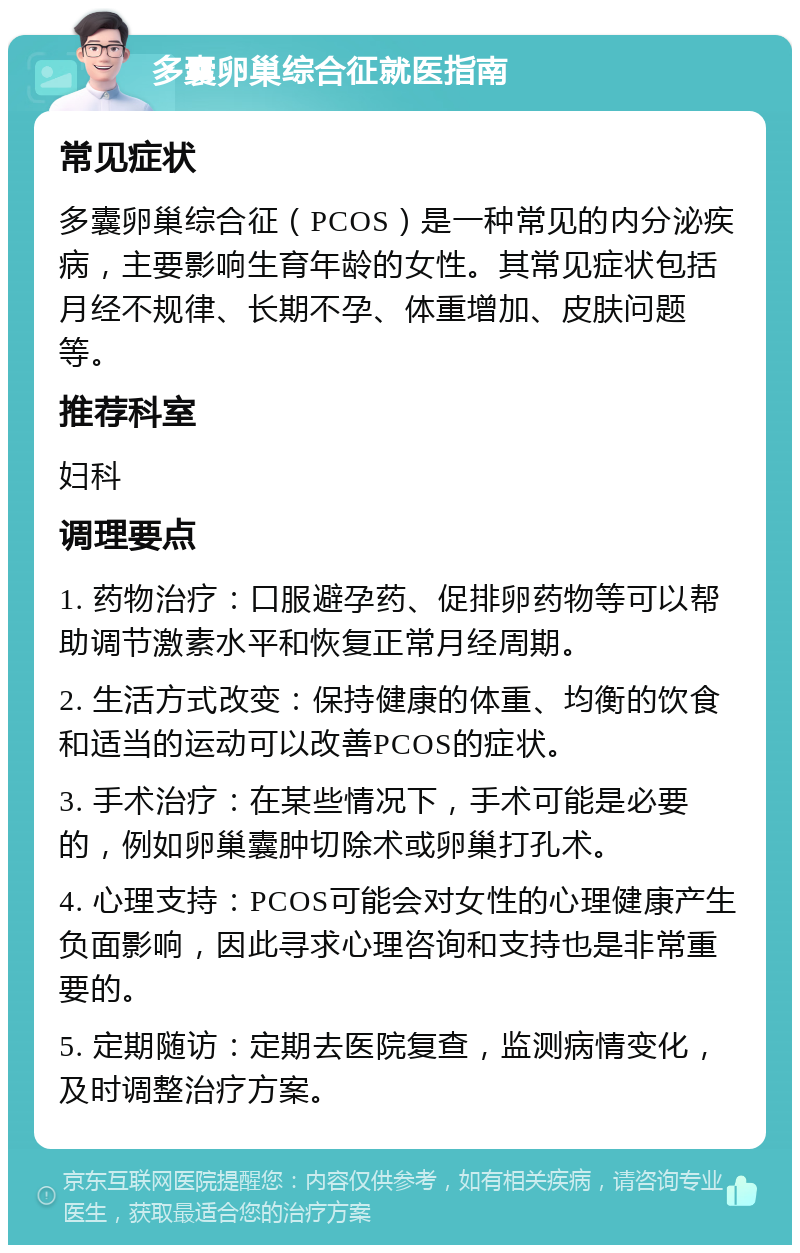 多囊卵巢综合征就医指南 常见症状 多囊卵巢综合征（PCOS）是一种常见的内分泌疾病，主要影响生育年龄的女性。其常见症状包括月经不规律、长期不孕、体重增加、皮肤问题等。 推荐科室 妇科 调理要点 1. 药物治疗：口服避孕药、促排卵药物等可以帮助调节激素水平和恢复正常月经周期。 2. 生活方式改变：保持健康的体重、均衡的饮食和适当的运动可以改善PCOS的症状。 3. 手术治疗：在某些情况下，手术可能是必要的，例如卵巢囊肿切除术或卵巢打孔术。 4. 心理支持：PCOS可能会对女性的心理健康产生负面影响，因此寻求心理咨询和支持也是非常重要的。 5. 定期随访：定期去医院复查，监测病情变化，及时调整治疗方案。