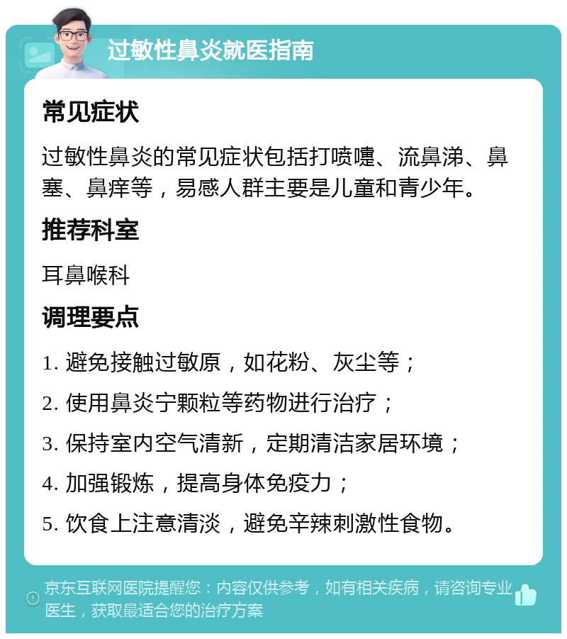 过敏性鼻炎就医指南 常见症状 过敏性鼻炎的常见症状包括打喷嚏、流鼻涕、鼻塞、鼻痒等，易感人群主要是儿童和青少年。 推荐科室 耳鼻喉科 调理要点 1. 避免接触过敏原，如花粉、灰尘等； 2. 使用鼻炎宁颗粒等药物进行治疗； 3. 保持室内空气清新，定期清洁家居环境； 4. 加强锻炼，提高身体免疫力； 5. 饮食上注意清淡，避免辛辣刺激性食物。