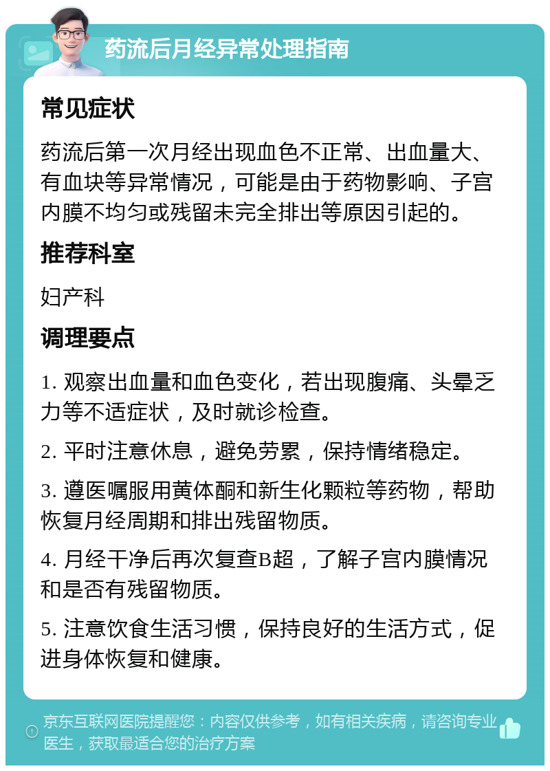 药流后月经异常处理指南 常见症状 药流后第一次月经出现血色不正常、出血量大、有血块等异常情况，可能是由于药物影响、子宫内膜不均匀或残留未完全排出等原因引起的。 推荐科室 妇产科 调理要点 1. 观察出血量和血色变化，若出现腹痛、头晕乏力等不适症状，及时就诊检查。 2. 平时注意休息，避免劳累，保持情绪稳定。 3. 遵医嘱服用黄体酮和新生化颗粒等药物，帮助恢复月经周期和排出残留物质。 4. 月经干净后再次复查B超，了解子宫内膜情况和是否有残留物质。 5. 注意饮食生活习惯，保持良好的生活方式，促进身体恢复和健康。