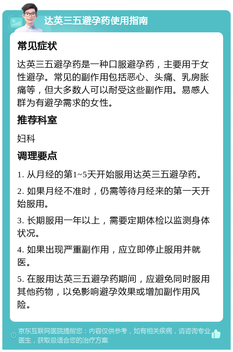 达英三五避孕药使用指南 常见症状 达英三五避孕药是一种口服避孕药，主要用于女性避孕。常见的副作用包括恶心、头痛、乳房胀痛等，但大多数人可以耐受这些副作用。易感人群为有避孕需求的女性。 推荐科室 妇科 调理要点 1. 从月经的第1~5天开始服用达英三五避孕药。 2. 如果月经不准时，仍需等待月经来的第一天开始服用。 3. 长期服用一年以上，需要定期体检以监测身体状况。 4. 如果出现严重副作用，应立即停止服用并就医。 5. 在服用达英三五避孕药期间，应避免同时服用其他药物，以免影响避孕效果或增加副作用风险。