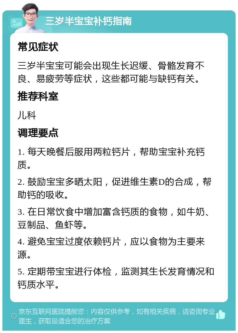 三岁半宝宝补钙指南 常见症状 三岁半宝宝可能会出现生长迟缓、骨骼发育不良、易疲劳等症状，这些都可能与缺钙有关。 推荐科室 儿科 调理要点 1. 每天晚餐后服用两粒钙片，帮助宝宝补充钙质。 2. 鼓励宝宝多晒太阳，促进维生素D的合成，帮助钙的吸收。 3. 在日常饮食中增加富含钙质的食物，如牛奶、豆制品、鱼虾等。 4. 避免宝宝过度依赖钙片，应以食物为主要来源。 5. 定期带宝宝进行体检，监测其生长发育情况和钙质水平。