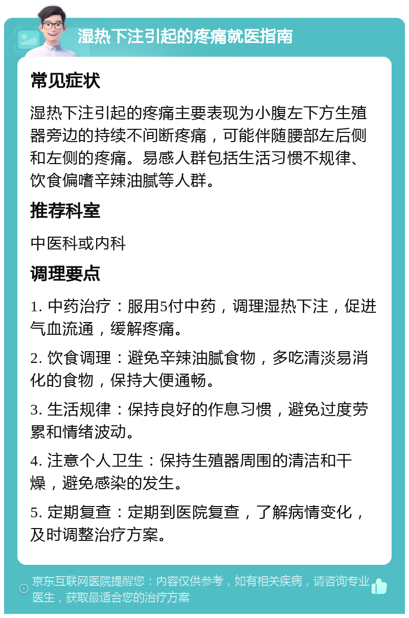 湿热下注引起的疼痛就医指南 常见症状 湿热下注引起的疼痛主要表现为小腹左下方生殖器旁边的持续不间断疼痛，可能伴随腰部左后侧和左侧的疼痛。易感人群包括生活习惯不规律、饮食偏嗜辛辣油腻等人群。 推荐科室 中医科或内科 调理要点 1. 中药治疗：服用5付中药，调理湿热下注，促进气血流通，缓解疼痛。 2. 饮食调理：避免辛辣油腻食物，多吃清淡易消化的食物，保持大便通畅。 3. 生活规律：保持良好的作息习惯，避免过度劳累和情绪波动。 4. 注意个人卫生：保持生殖器周围的清洁和干燥，避免感染的发生。 5. 定期复查：定期到医院复查，了解病情变化，及时调整治疗方案。