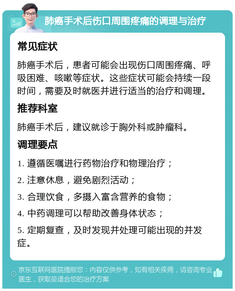 肺癌手术后伤口周围疼痛的调理与治疗 常见症状 肺癌手术后，患者可能会出现伤口周围疼痛、呼吸困难、咳嗽等症状。这些症状可能会持续一段时间，需要及时就医并进行适当的治疗和调理。 推荐科室 肺癌手术后，建议就诊于胸外科或肿瘤科。 调理要点 1. 遵循医嘱进行药物治疗和物理治疗； 2. 注意休息，避免剧烈活动； 3. 合理饮食，多摄入富含营养的食物； 4. 中药调理可以帮助改善身体状态； 5. 定期复查，及时发现并处理可能出现的并发症。