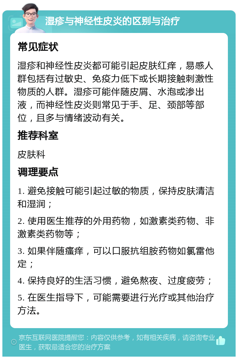 湿疹与神经性皮炎的区别与治疗 常见症状 湿疹和神经性皮炎都可能引起皮肤红痒，易感人群包括有过敏史、免疫力低下或长期接触刺激性物质的人群。湿疹可能伴随皮屑、水泡或渗出液，而神经性皮炎则常见于手、足、颈部等部位，且多与情绪波动有关。 推荐科室 皮肤科 调理要点 1. 避免接触可能引起过敏的物质，保持皮肤清洁和湿润； 2. 使用医生推荐的外用药物，如激素类药物、非激素类药物等； 3. 如果伴随瘙痒，可以口服抗组胺药物如氯雷他定； 4. 保持良好的生活习惯，避免熬夜、过度疲劳； 5. 在医生指导下，可能需要进行光疗或其他治疗方法。