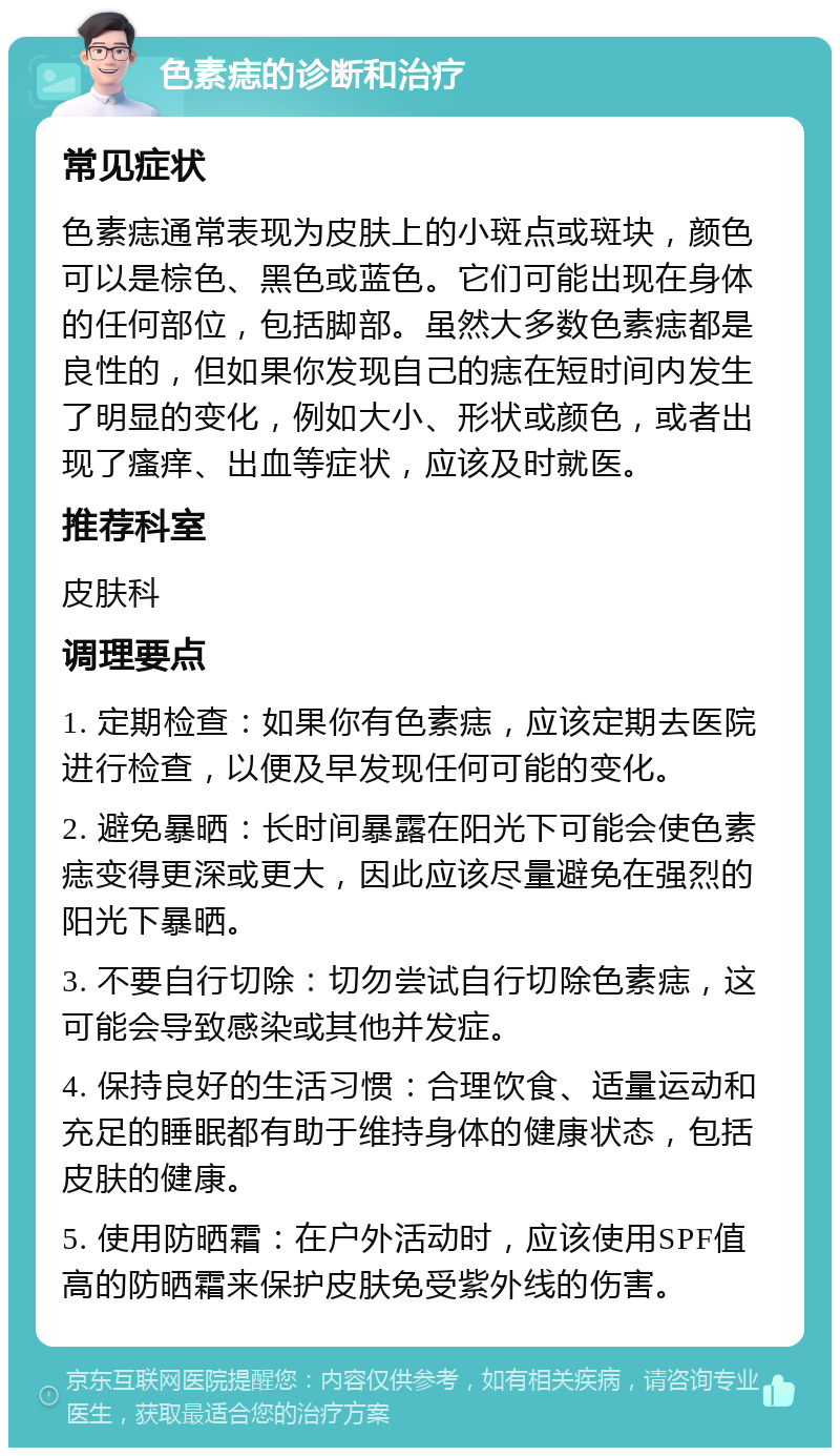 色素痣的诊断和治疗 常见症状 色素痣通常表现为皮肤上的小斑点或斑块，颜色可以是棕色、黑色或蓝色。它们可能出现在身体的任何部位，包括脚部。虽然大多数色素痣都是良性的，但如果你发现自己的痣在短时间内发生了明显的变化，例如大小、形状或颜色，或者出现了瘙痒、出血等症状，应该及时就医。 推荐科室 皮肤科 调理要点 1. 定期检查：如果你有色素痣，应该定期去医院进行检查，以便及早发现任何可能的变化。 2. 避免暴晒：长时间暴露在阳光下可能会使色素痣变得更深或更大，因此应该尽量避免在强烈的阳光下暴晒。 3. 不要自行切除：切勿尝试自行切除色素痣，这可能会导致感染或其他并发症。 4. 保持良好的生活习惯：合理饮食、适量运动和充足的睡眠都有助于维持身体的健康状态，包括皮肤的健康。 5. 使用防晒霜：在户外活动时，应该使用SPF值高的防晒霜来保护皮肤免受紫外线的伤害。