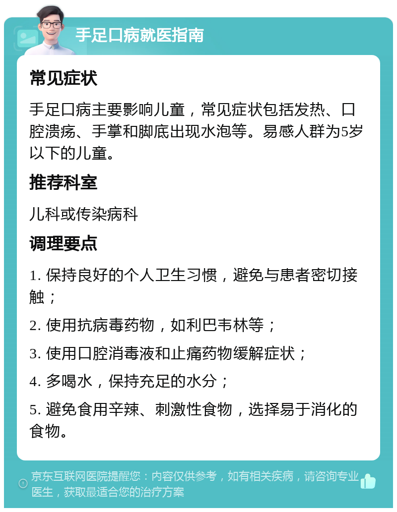 手足口病就医指南 常见症状 手足口病主要影响儿童，常见症状包括发热、口腔溃疡、手掌和脚底出现水泡等。易感人群为5岁以下的儿童。 推荐科室 儿科或传染病科 调理要点 1. 保持良好的个人卫生习惯，避免与患者密切接触； 2. 使用抗病毒药物，如利巴韦林等； 3. 使用口腔消毒液和止痛药物缓解症状； 4. 多喝水，保持充足的水分； 5. 避免食用辛辣、刺激性食物，选择易于消化的食物。