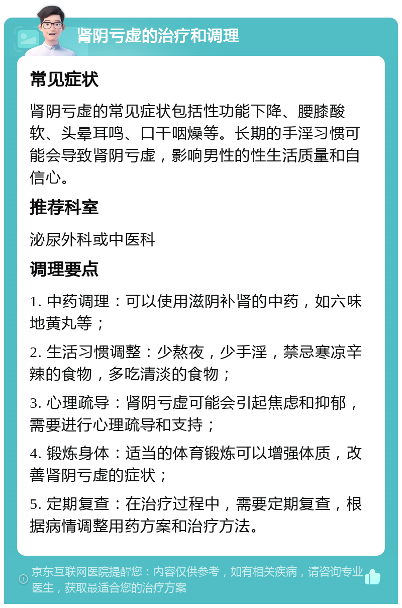 肾阴亏虚的治疗和调理 常见症状 肾阴亏虚的常见症状包括性功能下降、腰膝酸软、头晕耳鸣、口干咽燥等。长期的手淫习惯可能会导致肾阴亏虚，影响男性的性生活质量和自信心。 推荐科室 泌尿外科或中医科 调理要点 1. 中药调理：可以使用滋阴补肾的中药，如六味地黄丸等； 2. 生活习惯调整：少熬夜，少手淫，禁忌寒凉辛辣的食物，多吃清淡的食物； 3. 心理疏导：肾阴亏虚可能会引起焦虑和抑郁，需要进行心理疏导和支持； 4. 锻炼身体：适当的体育锻炼可以增强体质，改善肾阴亏虚的症状； 5. 定期复查：在治疗过程中，需要定期复查，根据病情调整用药方案和治疗方法。