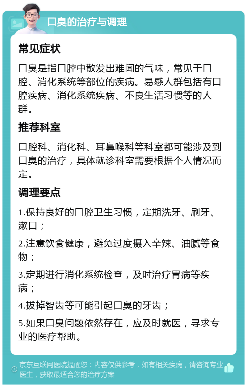 口臭的治疗与调理 常见症状 口臭是指口腔中散发出难闻的气味，常见于口腔、消化系统等部位的疾病。易感人群包括有口腔疾病、消化系统疾病、不良生活习惯等的人群。 推荐科室 口腔科、消化科、耳鼻喉科等科室都可能涉及到口臭的治疗，具体就诊科室需要根据个人情况而定。 调理要点 1.保持良好的口腔卫生习惯，定期洗牙、刷牙、漱口； 2.注意饮食健康，避免过度摄入辛辣、油腻等食物； 3.定期进行消化系统检查，及时治疗胃病等疾病； 4.拔掉智齿等可能引起口臭的牙齿； 5.如果口臭问题依然存在，应及时就医，寻求专业的医疗帮助。