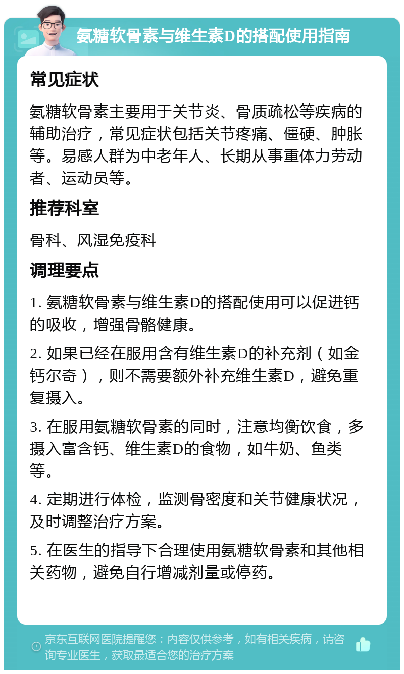 氨糖软骨素与维生素D的搭配使用指南 常见症状 氨糖软骨素主要用于关节炎、骨质疏松等疾病的辅助治疗，常见症状包括关节疼痛、僵硬、肿胀等。易感人群为中老年人、长期从事重体力劳动者、运动员等。 推荐科室 骨科、风湿免疫科 调理要点 1. 氨糖软骨素与维生素D的搭配使用可以促进钙的吸收，增强骨骼健康。 2. 如果已经在服用含有维生素D的补充剂（如金钙尔奇），则不需要额外补充维生素D，避免重复摄入。 3. 在服用氨糖软骨素的同时，注意均衡饮食，多摄入富含钙、维生素D的食物，如牛奶、鱼类等。 4. 定期进行体检，监测骨密度和关节健康状况，及时调整治疗方案。 5. 在医生的指导下合理使用氨糖软骨素和其他相关药物，避免自行增减剂量或停药。