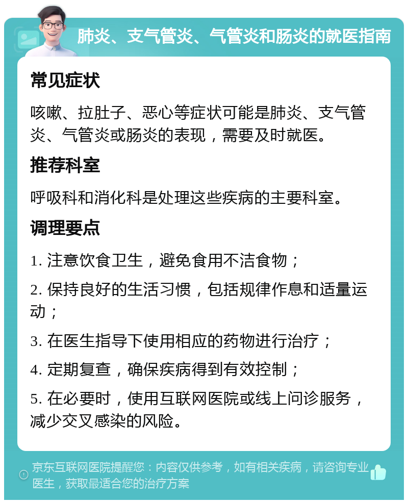 肺炎、支气管炎、气管炎和肠炎的就医指南 常见症状 咳嗽、拉肚子、恶心等症状可能是肺炎、支气管炎、气管炎或肠炎的表现，需要及时就医。 推荐科室 呼吸科和消化科是处理这些疾病的主要科室。 调理要点 1. 注意饮食卫生，避免食用不洁食物； 2. 保持良好的生活习惯，包括规律作息和适量运动； 3. 在医生指导下使用相应的药物进行治疗； 4. 定期复查，确保疾病得到有效控制； 5. 在必要时，使用互联网医院或线上问诊服务，减少交叉感染的风险。