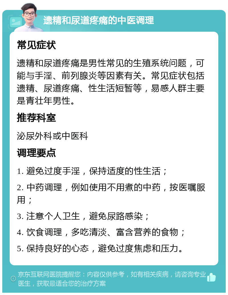 遗精和尿道疼痛的中医调理 常见症状 遗精和尿道疼痛是男性常见的生殖系统问题，可能与手淫、前列腺炎等因素有关。常见症状包括遗精、尿道疼痛、性生活短暂等，易感人群主要是青壮年男性。 推荐科室 泌尿外科或中医科 调理要点 1. 避免过度手淫，保持适度的性生活； 2. 中药调理，例如使用不用煮的中药，按医嘱服用； 3. 注意个人卫生，避免尿路感染； 4. 饮食调理，多吃清淡、富含营养的食物； 5. 保持良好的心态，避免过度焦虑和压力。