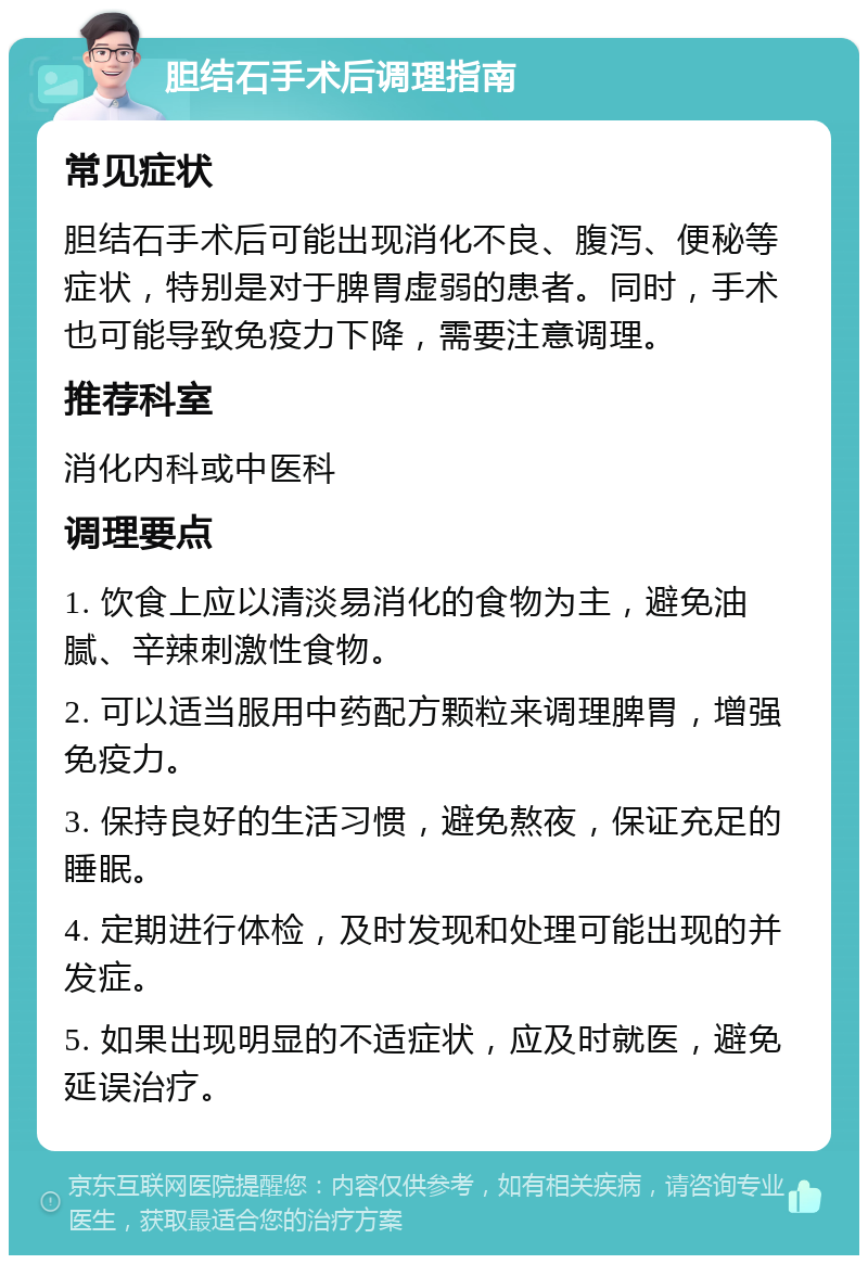 胆结石手术后调理指南 常见症状 胆结石手术后可能出现消化不良、腹泻、便秘等症状，特别是对于脾胃虚弱的患者。同时，手术也可能导致免疫力下降，需要注意调理。 推荐科室 消化内科或中医科 调理要点 1. 饮食上应以清淡易消化的食物为主，避免油腻、辛辣刺激性食物。 2. 可以适当服用中药配方颗粒来调理脾胃，增强免疫力。 3. 保持良好的生活习惯，避免熬夜，保证充足的睡眠。 4. 定期进行体检，及时发现和处理可能出现的并发症。 5. 如果出现明显的不适症状，应及时就医，避免延误治疗。