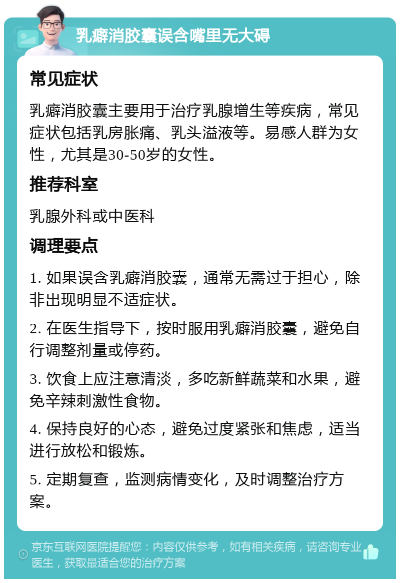 乳癖消胶囊误含嘴里无大碍 常见症状 乳癖消胶囊主要用于治疗乳腺增生等疾病，常见症状包括乳房胀痛、乳头溢液等。易感人群为女性，尤其是30-50岁的女性。 推荐科室 乳腺外科或中医科 调理要点 1. 如果误含乳癖消胶囊，通常无需过于担心，除非出现明显不适症状。 2. 在医生指导下，按时服用乳癖消胶囊，避免自行调整剂量或停药。 3. 饮食上应注意清淡，多吃新鲜蔬菜和水果，避免辛辣刺激性食物。 4. 保持良好的心态，避免过度紧张和焦虑，适当进行放松和锻炼。 5. 定期复查，监测病情变化，及时调整治疗方案。