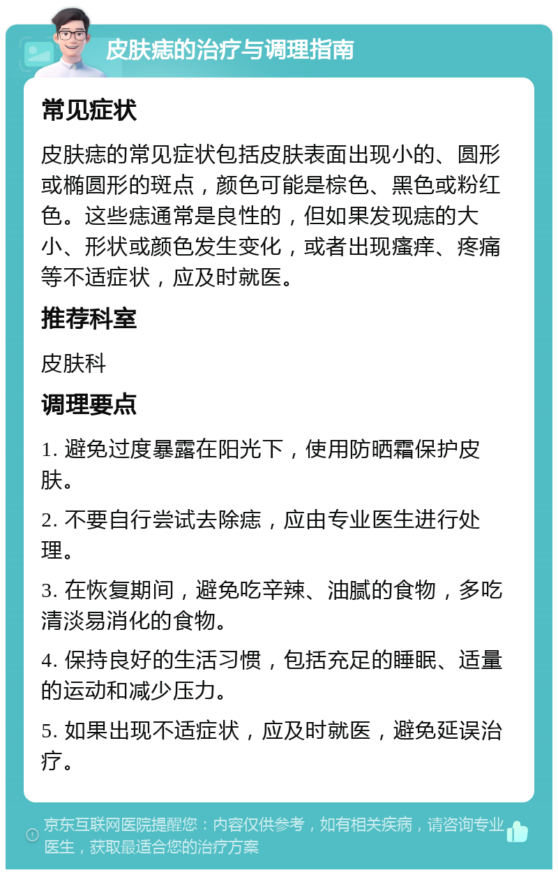 皮肤痣的治疗与调理指南 常见症状 皮肤痣的常见症状包括皮肤表面出现小的、圆形或椭圆形的斑点，颜色可能是棕色、黑色或粉红色。这些痣通常是良性的，但如果发现痣的大小、形状或颜色发生变化，或者出现瘙痒、疼痛等不适症状，应及时就医。 推荐科室 皮肤科 调理要点 1. 避免过度暴露在阳光下，使用防晒霜保护皮肤。 2. 不要自行尝试去除痣，应由专业医生进行处理。 3. 在恢复期间，避免吃辛辣、油腻的食物，多吃清淡易消化的食物。 4. 保持良好的生活习惯，包括充足的睡眠、适量的运动和减少压力。 5. 如果出现不适症状，应及时就医，避免延误治疗。