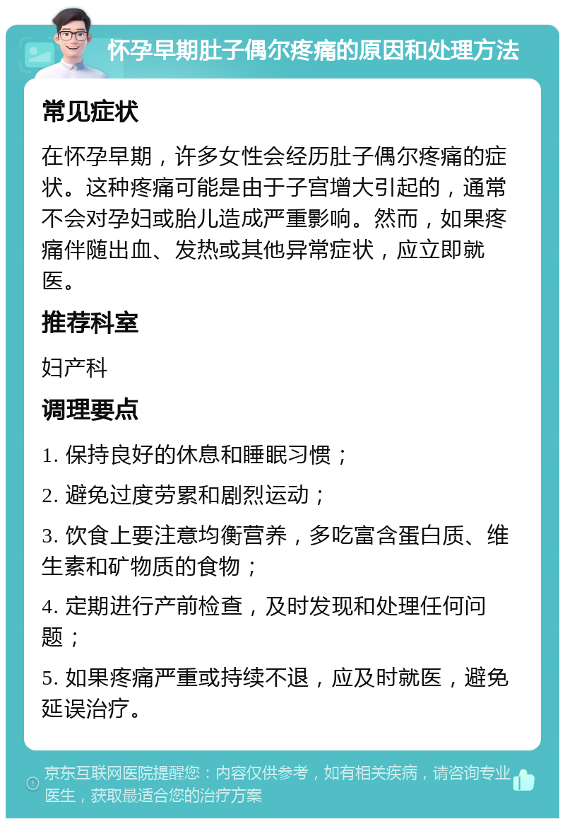 怀孕早期肚子偶尔疼痛的原因和处理方法 常见症状 在怀孕早期，许多女性会经历肚子偶尔疼痛的症状。这种疼痛可能是由于子宫增大引起的，通常不会对孕妇或胎儿造成严重影响。然而，如果疼痛伴随出血、发热或其他异常症状，应立即就医。 推荐科室 妇产科 调理要点 1. 保持良好的休息和睡眠习惯； 2. 避免过度劳累和剧烈运动； 3. 饮食上要注意均衡营养，多吃富含蛋白质、维生素和矿物质的食物； 4. 定期进行产前检查，及时发现和处理任何问题； 5. 如果疼痛严重或持续不退，应及时就医，避免延误治疗。