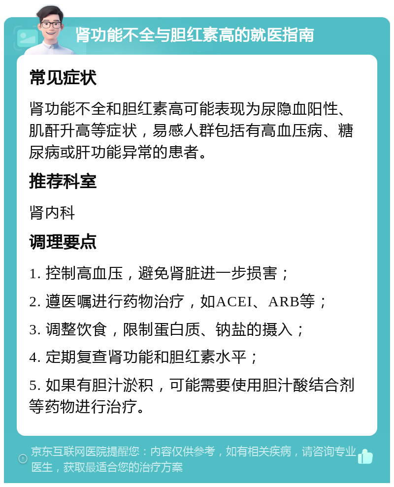 肾功能不全与胆红素高的就医指南 常见症状 肾功能不全和胆红素高可能表现为尿隐血阳性、肌酐升高等症状，易感人群包括有高血压病、糖尿病或肝功能异常的患者。 推荐科室 肾内科 调理要点 1. 控制高血压，避免肾脏进一步损害； 2. 遵医嘱进行药物治疗，如ACEI、ARB等； 3. 调整饮食，限制蛋白质、钠盐的摄入； 4. 定期复查肾功能和胆红素水平； 5. 如果有胆汁淤积，可能需要使用胆汁酸结合剂等药物进行治疗。