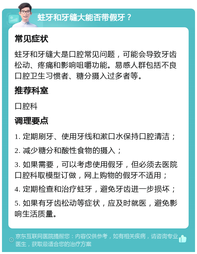 蛀牙和牙缝大能否带假牙？ 常见症状 蛀牙和牙缝大是口腔常见问题，可能会导致牙齿松动、疼痛和影响咀嚼功能。易感人群包括不良口腔卫生习惯者、糖分摄入过多者等。 推荐科室 口腔科 调理要点 1. 定期刷牙、使用牙线和漱口水保持口腔清洁； 2. 减少糖分和酸性食物的摄入； 3. 如果需要，可以考虑使用假牙，但必须去医院口腔科取模型订做，网上购物的假牙不适用； 4. 定期检查和治疗蛀牙，避免牙齿进一步损坏； 5. 如果有牙齿松动等症状，应及时就医，避免影响生活质量。