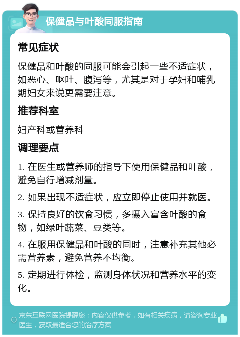 保健品与叶酸同服指南 常见症状 保健品和叶酸的同服可能会引起一些不适症状，如恶心、呕吐、腹泻等，尤其是对于孕妇和哺乳期妇女来说更需要注意。 推荐科室 妇产科或营养科 调理要点 1. 在医生或营养师的指导下使用保健品和叶酸，避免自行增减剂量。 2. 如果出现不适症状，应立即停止使用并就医。 3. 保持良好的饮食习惯，多摄入富含叶酸的食物，如绿叶蔬菜、豆类等。 4. 在服用保健品和叶酸的同时，注意补充其他必需营养素，避免营养不均衡。 5. 定期进行体检，监测身体状况和营养水平的变化。