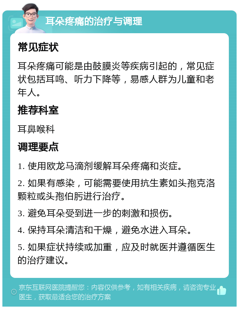 耳朵疼痛的治疗与调理 常见症状 耳朵疼痛可能是由鼓膜炎等疾病引起的，常见症状包括耳鸣、听力下降等，易感人群为儿童和老年人。 推荐科室 耳鼻喉科 调理要点 1. 使用欧龙马滴剂缓解耳朵疼痛和炎症。 2. 如果有感染，可能需要使用抗生素如头孢克洛颗粒或头孢伯肟进行治疗。 3. 避免耳朵受到进一步的刺激和损伤。 4. 保持耳朵清洁和干燥，避免水进入耳朵。 5. 如果症状持续或加重，应及时就医并遵循医生的治疗建议。