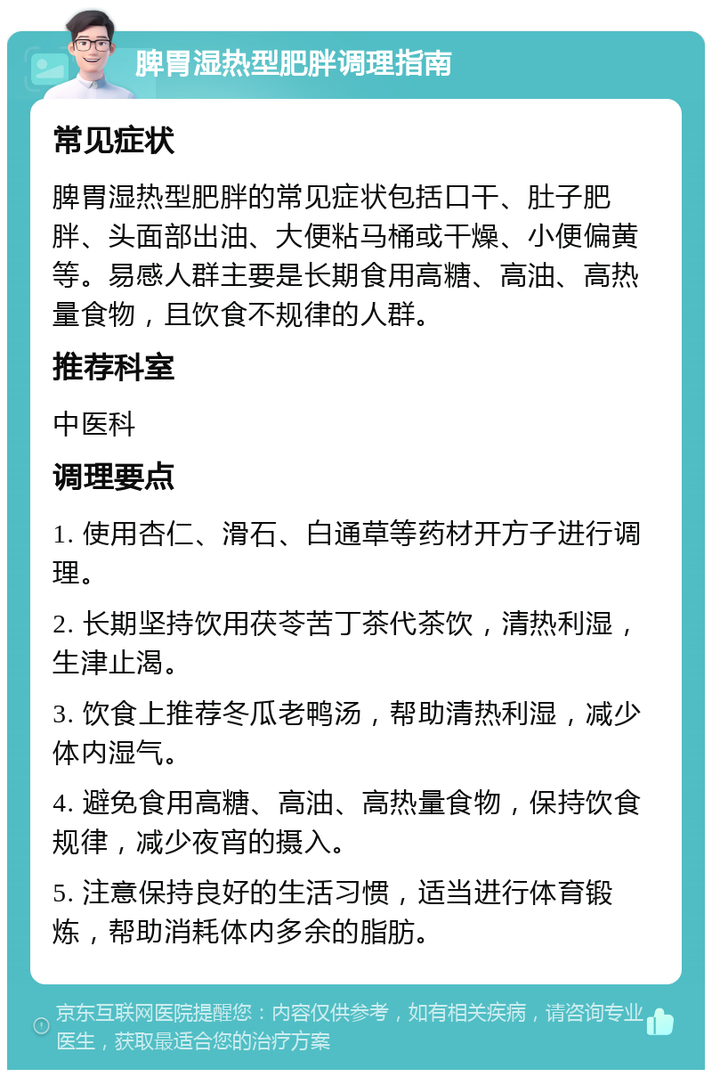 脾胃湿热型肥胖调理指南 常见症状 脾胃湿热型肥胖的常见症状包括口干、肚子肥胖、头面部出油、大便粘马桶或干燥、小便偏黄等。易感人群主要是长期食用高糖、高油、高热量食物，且饮食不规律的人群。 推荐科室 中医科 调理要点 1. 使用杏仁、滑石、白通草等药材开方子进行调理。 2. 长期坚持饮用茯苓苦丁茶代茶饮，清热利湿，生津止渴。 3. 饮食上推荐冬瓜老鸭汤，帮助清热利湿，减少体内湿气。 4. 避免食用高糖、高油、高热量食物，保持饮食规律，减少夜宵的摄入。 5. 注意保持良好的生活习惯，适当进行体育锻炼，帮助消耗体内多余的脂肪。