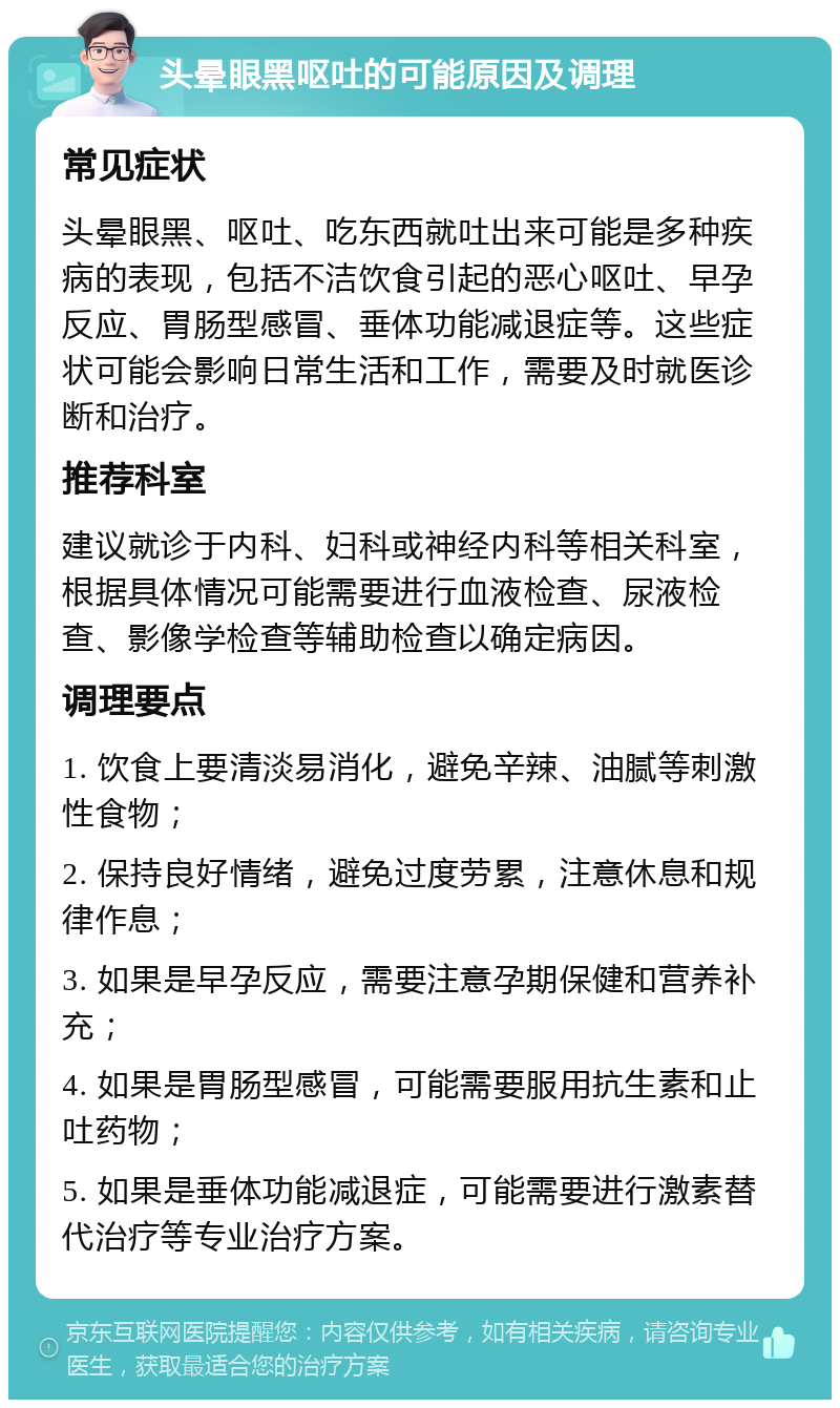 头晕眼黑呕吐的可能原因及调理 常见症状 头晕眼黑、呕吐、吃东西就吐出来可能是多种疾病的表现，包括不洁饮食引起的恶心呕吐、早孕反应、胃肠型感冒、垂体功能减退症等。这些症状可能会影响日常生活和工作，需要及时就医诊断和治疗。 推荐科室 建议就诊于内科、妇科或神经内科等相关科室，根据具体情况可能需要进行血液检查、尿液检查、影像学检查等辅助检查以确定病因。 调理要点 1. 饮食上要清淡易消化，避免辛辣、油腻等刺激性食物； 2. 保持良好情绪，避免过度劳累，注意休息和规律作息； 3. 如果是早孕反应，需要注意孕期保健和营养补充； 4. 如果是胃肠型感冒，可能需要服用抗生素和止吐药物； 5. 如果是垂体功能减退症，可能需要进行激素替代治疗等专业治疗方案。