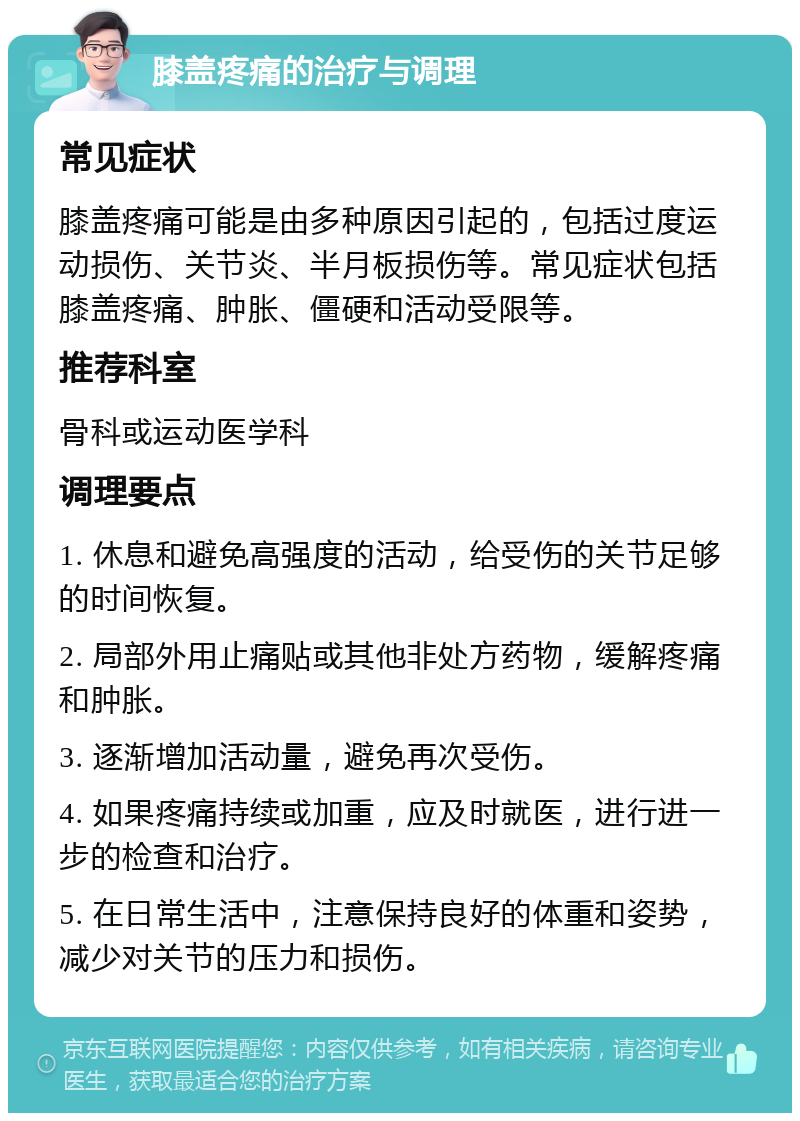 膝盖疼痛的治疗与调理 常见症状 膝盖疼痛可能是由多种原因引起的，包括过度运动损伤、关节炎、半月板损伤等。常见症状包括膝盖疼痛、肿胀、僵硬和活动受限等。 推荐科室 骨科或运动医学科 调理要点 1. 休息和避免高强度的活动，给受伤的关节足够的时间恢复。 2. 局部外用止痛贴或其他非处方药物，缓解疼痛和肿胀。 3. 逐渐增加活动量，避免再次受伤。 4. 如果疼痛持续或加重，应及时就医，进行进一步的检查和治疗。 5. 在日常生活中，注意保持良好的体重和姿势，减少对关节的压力和损伤。