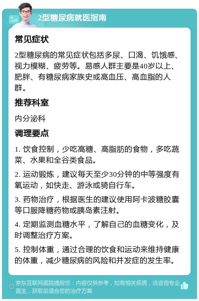 2型糖尿病就医指南 常见症状 2型糖尿病的常见症状包括多尿、口渴、饥饿感、视力模糊、疲劳等。易感人群主要是40岁以上、肥胖、有糖尿病家族史或高血压、高血脂的人群。 推荐科室 内分泌科 调理要点 1. 饮食控制，少吃高糖、高脂肪的食物，多吃蔬菜、水果和全谷类食品。 2. 运动锻炼，建议每天至少30分钟的中等强度有氧运动，如快走、游泳或骑自行车。 3. 药物治疗，根据医生的建议使用阿卡波糖胶囊等口服降糖药物或胰岛素注射。 4. 定期监测血糖水平，了解自己的血糖变化，及时调整治疗方案。 5. 控制体重，通过合理的饮食和运动来维持健康的体重，减少糖尿病的风险和并发症的发生率。