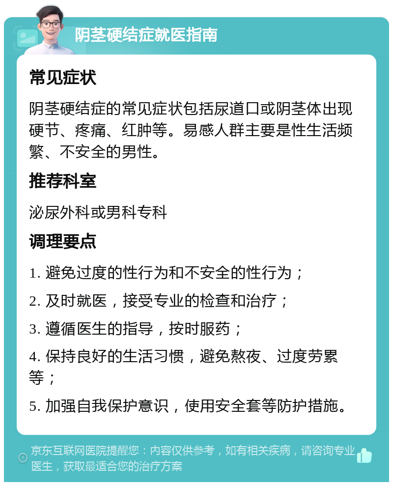 阴茎硬结症就医指南 常见症状 阴茎硬结症的常见症状包括尿道口或阴茎体出现硬节、疼痛、红肿等。易感人群主要是性生活频繁、不安全的男性。 推荐科室 泌尿外科或男科专科 调理要点 1. 避免过度的性行为和不安全的性行为； 2. 及时就医，接受专业的检查和治疗； 3. 遵循医生的指导，按时服药； 4. 保持良好的生活习惯，避免熬夜、过度劳累等； 5. 加强自我保护意识，使用安全套等防护措施。