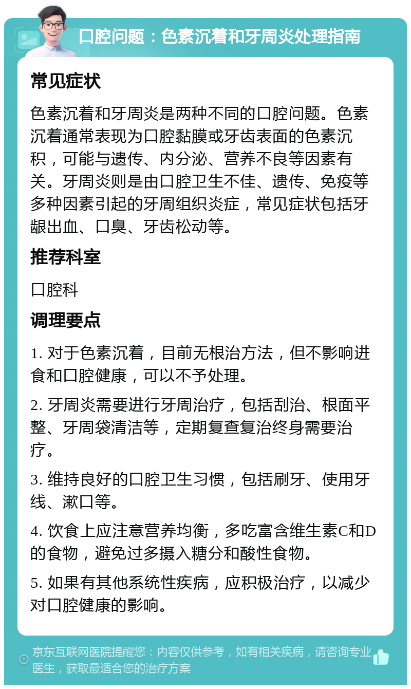 口腔问题：色素沉着和牙周炎处理指南 常见症状 色素沉着和牙周炎是两种不同的口腔问题。色素沉着通常表现为口腔黏膜或牙齿表面的色素沉积，可能与遗传、内分泌、营养不良等因素有关。牙周炎则是由口腔卫生不佳、遗传、免疫等多种因素引起的牙周组织炎症，常见症状包括牙龈出血、口臭、牙齿松动等。 推荐科室 口腔科 调理要点 1. 对于色素沉着，目前无根治方法，但不影响进食和口腔健康，可以不予处理。 2. 牙周炎需要进行牙周治疗，包括刮治、根面平整、牙周袋清洁等，定期复查复治终身需要治疗。 3. 维持良好的口腔卫生习惯，包括刷牙、使用牙线、漱口等。 4. 饮食上应注意营养均衡，多吃富含维生素C和D的食物，避免过多摄入糖分和酸性食物。 5. 如果有其他系统性疾病，应积极治疗，以减少对口腔健康的影响。