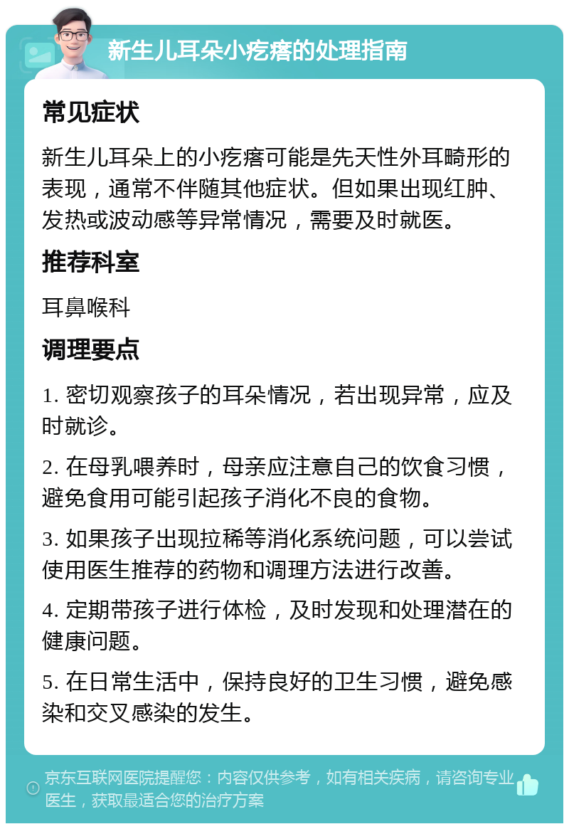 新生儿耳朵小疙瘩的处理指南 常见症状 新生儿耳朵上的小疙瘩可能是先天性外耳畸形的表现，通常不伴随其他症状。但如果出现红肿、发热或波动感等异常情况，需要及时就医。 推荐科室 耳鼻喉科 调理要点 1. 密切观察孩子的耳朵情况，若出现异常，应及时就诊。 2. 在母乳喂养时，母亲应注意自己的饮食习惯，避免食用可能引起孩子消化不良的食物。 3. 如果孩子出现拉稀等消化系统问题，可以尝试使用医生推荐的药物和调理方法进行改善。 4. 定期带孩子进行体检，及时发现和处理潜在的健康问题。 5. 在日常生活中，保持良好的卫生习惯，避免感染和交叉感染的发生。