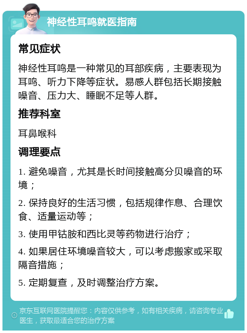 神经性耳鸣就医指南 常见症状 神经性耳鸣是一种常见的耳部疾病，主要表现为耳鸣、听力下降等症状。易感人群包括长期接触噪音、压力大、睡眠不足等人群。 推荐科室 耳鼻喉科 调理要点 1. 避免噪音，尤其是长时间接触高分贝噪音的环境； 2. 保持良好的生活习惯，包括规律作息、合理饮食、适量运动等； 3. 使用甲钴胺和西比灵等药物进行治疗； 4. 如果居住环境噪音较大，可以考虑搬家或采取隔音措施； 5. 定期复查，及时调整治疗方案。