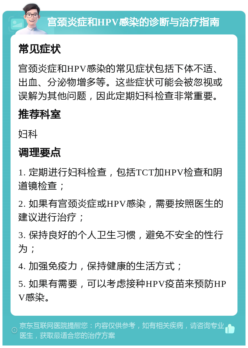 宫颈炎症和HPV感染的诊断与治疗指南 常见症状 宫颈炎症和HPV感染的常见症状包括下体不适、出血、分泌物增多等。这些症状可能会被忽视或误解为其他问题，因此定期妇科检查非常重要。 推荐科室 妇科 调理要点 1. 定期进行妇科检查，包括TCT加HPV检查和阴道镜检查； 2. 如果有宫颈炎症或HPV感染，需要按照医生的建议进行治疗； 3. 保持良好的个人卫生习惯，避免不安全的性行为； 4. 加强免疫力，保持健康的生活方式； 5. 如果有需要，可以考虑接种HPV疫苗来预防HPV感染。