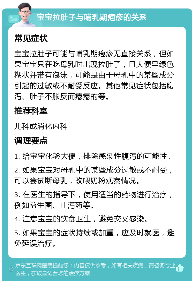 宝宝拉肚子与哺乳期疱疹的关系 常见症状 宝宝拉肚子可能与哺乳期疱疹无直接关系，但如果宝宝只在吃母乳时出现拉肚子，且大便呈绿色糊状并带有泡沫，可能是由于母乳中的某些成分引起的过敏或不耐受反应。其他常见症状包括腹泻、肚子不胀反而瘪瘪的等。 推荐科室 儿科或消化内科 调理要点 1. 给宝宝化验大便，排除感染性腹泻的可能性。 2. 如果宝宝对母乳中的某些成分过敏或不耐受，可以尝试断母乳，改喂奶粉观察情况。 3. 在医生的指导下，使用适当的药物进行治疗，例如益生菌、止泻药等。 4. 注意宝宝的饮食卫生，避免交叉感染。 5. 如果宝宝的症状持续或加重，应及时就医，避免延误治疗。