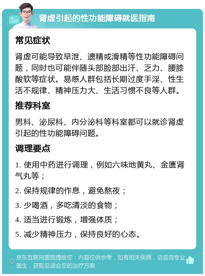 肾虚引起的性功能障碍就医指南 常见症状 肾虚可能导致早泄、遗精或滑精等性功能障碍问题，同时也可能伴随头部脸部出汗、乏力、腰膝酸软等症状。易感人群包括长期过度手淫、性生活不规律、精神压力大、生活习惯不良等人群。 推荐科室 男科、泌尿科、内分泌科等科室都可以就诊肾虚引起的性功能障碍问题。 调理要点 1. 使用中药进行调理，例如六味地黄丸、金匮肾气丸等； 2. 保持规律的作息，避免熬夜； 3. 少喝酒，多吃清淡的食物； 4. 适当进行锻炼，增强体质； 5. 减少精神压力，保持良好的心态。