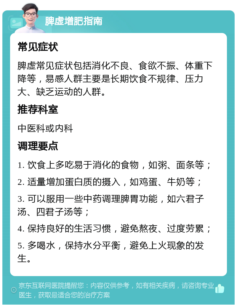 脾虚增肥指南 常见症状 脾虚常见症状包括消化不良、食欲不振、体重下降等，易感人群主要是长期饮食不规律、压力大、缺乏运动的人群。 推荐科室 中医科或内科 调理要点 1. 饮食上多吃易于消化的食物，如粥、面条等； 2. 适量增加蛋白质的摄入，如鸡蛋、牛奶等； 3. 可以服用一些中药调理脾胃功能，如六君子汤、四君子汤等； 4. 保持良好的生活习惯，避免熬夜、过度劳累； 5. 多喝水，保持水分平衡，避免上火现象的发生。