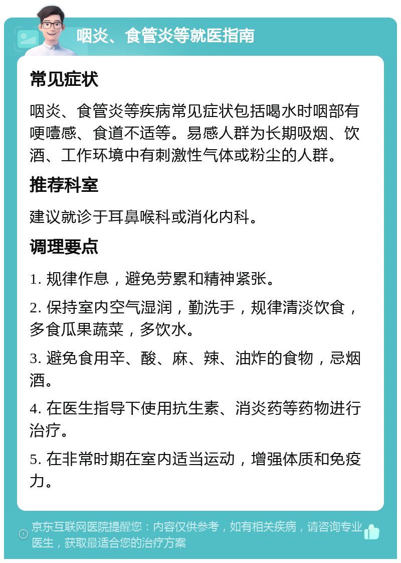 咽炎、食管炎等就医指南 常见症状 咽炎、食管炎等疾病常见症状包括喝水时咽部有哽噎感、食道不适等。易感人群为长期吸烟、饮酒、工作环境中有刺激性气体或粉尘的人群。 推荐科室 建议就诊于耳鼻喉科或消化内科。 调理要点 1. 规律作息，避免劳累和精神紧张。 2. 保持室内空气湿润，勤洗手，规律清淡饮食，多食瓜果蔬菜，多饮水。 3. 避免食用辛、酸、麻、辣、油炸的食物，忌烟酒。 4. 在医生指导下使用抗生素、消炎药等药物进行治疗。 5. 在非常时期在室内适当运动，增强体质和免疫力。