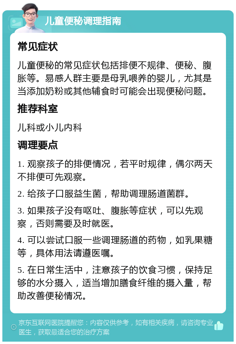 儿童便秘调理指南 常见症状 儿童便秘的常见症状包括排便不规律、便秘、腹胀等。易感人群主要是母乳喂养的婴儿，尤其是当添加奶粉或其他辅食时可能会出现便秘问题。 推荐科室 儿科或小儿内科 调理要点 1. 观察孩子的排便情况，若平时规律，偶尔两天不排便可先观察。 2. 给孩子口服益生菌，帮助调理肠道菌群。 3. 如果孩子没有呕吐、腹胀等症状，可以先观察，否则需要及时就医。 4. 可以尝试口服一些调理肠道的药物，如乳果糖等，具体用法请遵医嘱。 5. 在日常生活中，注意孩子的饮食习惯，保持足够的水分摄入，适当增加膳食纤维的摄入量，帮助改善便秘情况。