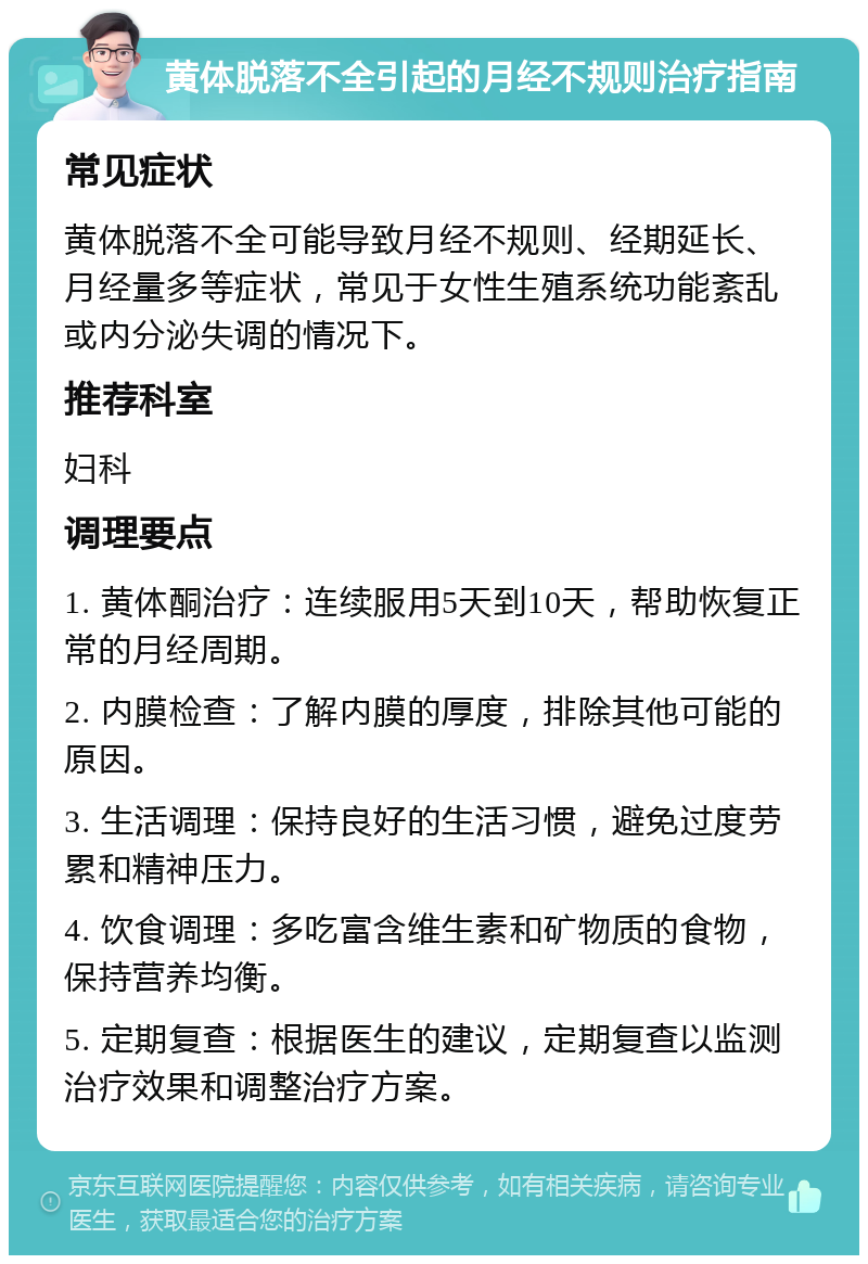 黄体脱落不全引起的月经不规则治疗指南 常见症状 黄体脱落不全可能导致月经不规则、经期延长、月经量多等症状，常见于女性生殖系统功能紊乱或内分泌失调的情况下。 推荐科室 妇科 调理要点 1. 黄体酮治疗：连续服用5天到10天，帮助恢复正常的月经周期。 2. 内膜检查：了解内膜的厚度，排除其他可能的原因。 3. 生活调理：保持良好的生活习惯，避免过度劳累和精神压力。 4. 饮食调理：多吃富含维生素和矿物质的食物，保持营养均衡。 5. 定期复查：根据医生的建议，定期复查以监测治疗效果和调整治疗方案。