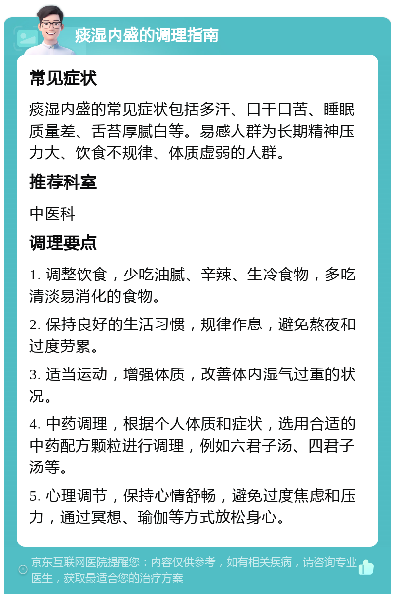 痰湿内盛的调理指南 常见症状 痰湿内盛的常见症状包括多汗、口干口苦、睡眠质量差、舌苔厚腻白等。易感人群为长期精神压力大、饮食不规律、体质虚弱的人群。 推荐科室 中医科 调理要点 1. 调整饮食，少吃油腻、辛辣、生冷食物，多吃清淡易消化的食物。 2. 保持良好的生活习惯，规律作息，避免熬夜和过度劳累。 3. 适当运动，增强体质，改善体内湿气过重的状况。 4. 中药调理，根据个人体质和症状，选用合适的中药配方颗粒进行调理，例如六君子汤、四君子汤等。 5. 心理调节，保持心情舒畅，避免过度焦虑和压力，通过冥想、瑜伽等方式放松身心。