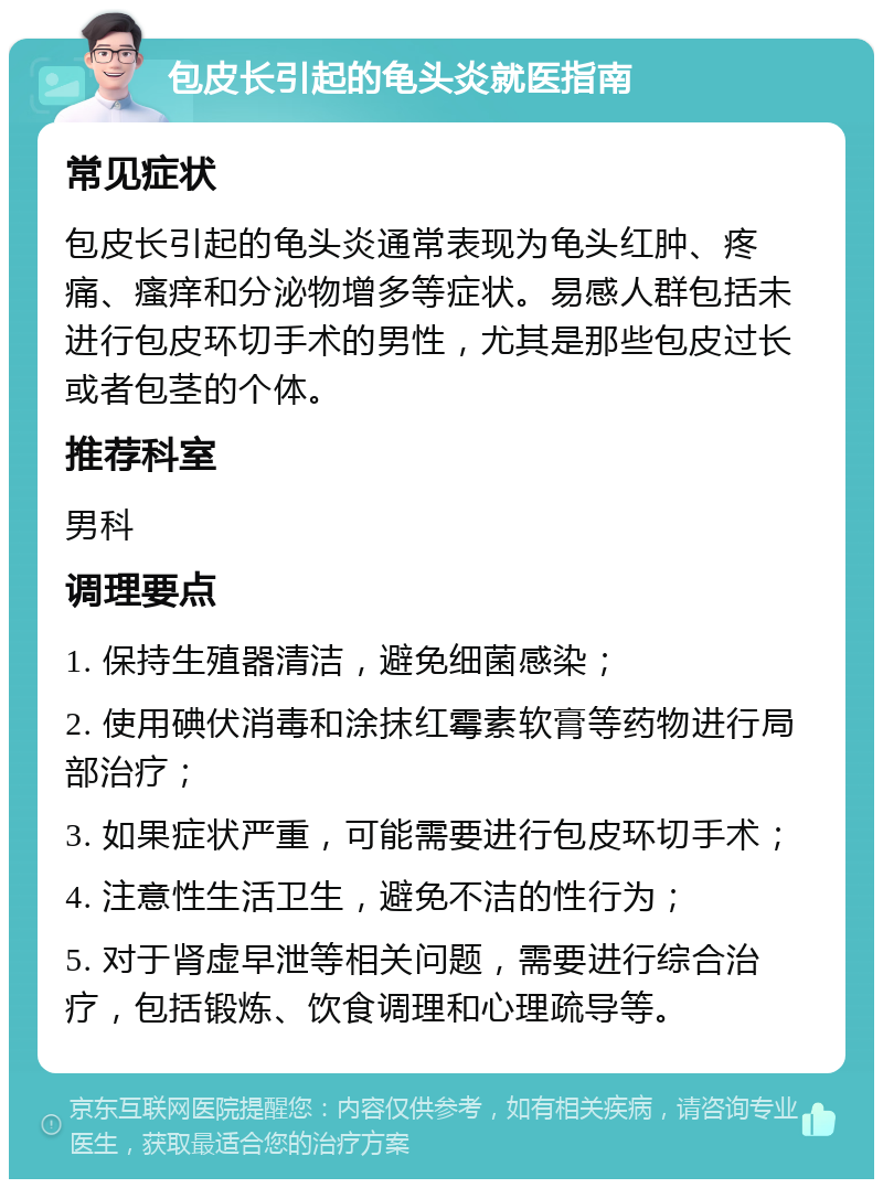 包皮长引起的龟头炎就医指南 常见症状 包皮长引起的龟头炎通常表现为龟头红肿、疼痛、瘙痒和分泌物增多等症状。易感人群包括未进行包皮环切手术的男性，尤其是那些包皮过长或者包茎的个体。 推荐科室 男科 调理要点 1. 保持生殖器清洁，避免细菌感染； 2. 使用碘伏消毒和涂抹红霉素软膏等药物进行局部治疗； 3. 如果症状严重，可能需要进行包皮环切手术； 4. 注意性生活卫生，避免不洁的性行为； 5. 对于肾虚早泄等相关问题，需要进行综合治疗，包括锻炼、饮食调理和心理疏导等。