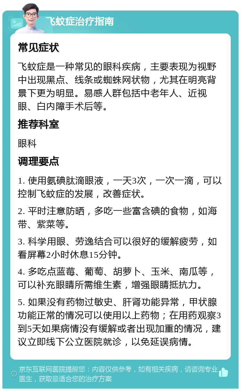 飞蚊症治疗指南 常见症状 飞蚊症是一种常见的眼科疾病，主要表现为视野中出现黑点、线条或蜘蛛网状物，尤其在明亮背景下更为明显。易感人群包括中老年人、近视眼、白内障手术后等。 推荐科室 眼科 调理要点 1. 使用氨碘肽滴眼液，一天3次，一次一滴，可以控制飞蚊症的发展，改善症状。 2. 平时注意防晒，多吃一些富含碘的食物，如海带、紫菜等。 3. 科学用眼、劳逸结合可以很好的缓解疲劳，如看屏幕2小时休息15分钟。 4. 多吃点蓝莓、葡萄、胡萝卜、玉米、南瓜等，可以补充眼睛所需维生素，增强眼睛抵抗力。 5. 如果没有药物过敏史、肝肾功能异常，甲状腺功能正常的情况可以使用以上药物；在用药观察3到5天如果病情没有缓解或者出现加重的情况，建议立即线下公立医院就诊，以免延误病情。