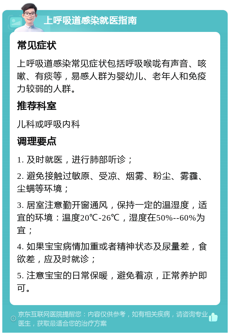 上呼吸道感染就医指南 常见症状 上呼吸道感染常见症状包括呼吸喉咙有声音、咳嗽、有痰等，易感人群为婴幼儿、老年人和免疫力较弱的人群。 推荐科室 儿科或呼吸内科 调理要点 1. 及时就医，进行肺部听诊； 2. 避免接触过敏原、受凉、烟雾、粉尘、雾霾、尘螨等环境； 3. 居室注意勤开窗通风，保持一定的温湿度，适宜的环境：温度20℃-26℃，湿度在50%--60%为宜； 4. 如果宝宝病情加重或者精神状态及尿量差，食欲差，应及时就诊； 5. 注意宝宝的日常保暖，避免着凉，正常养护即可。