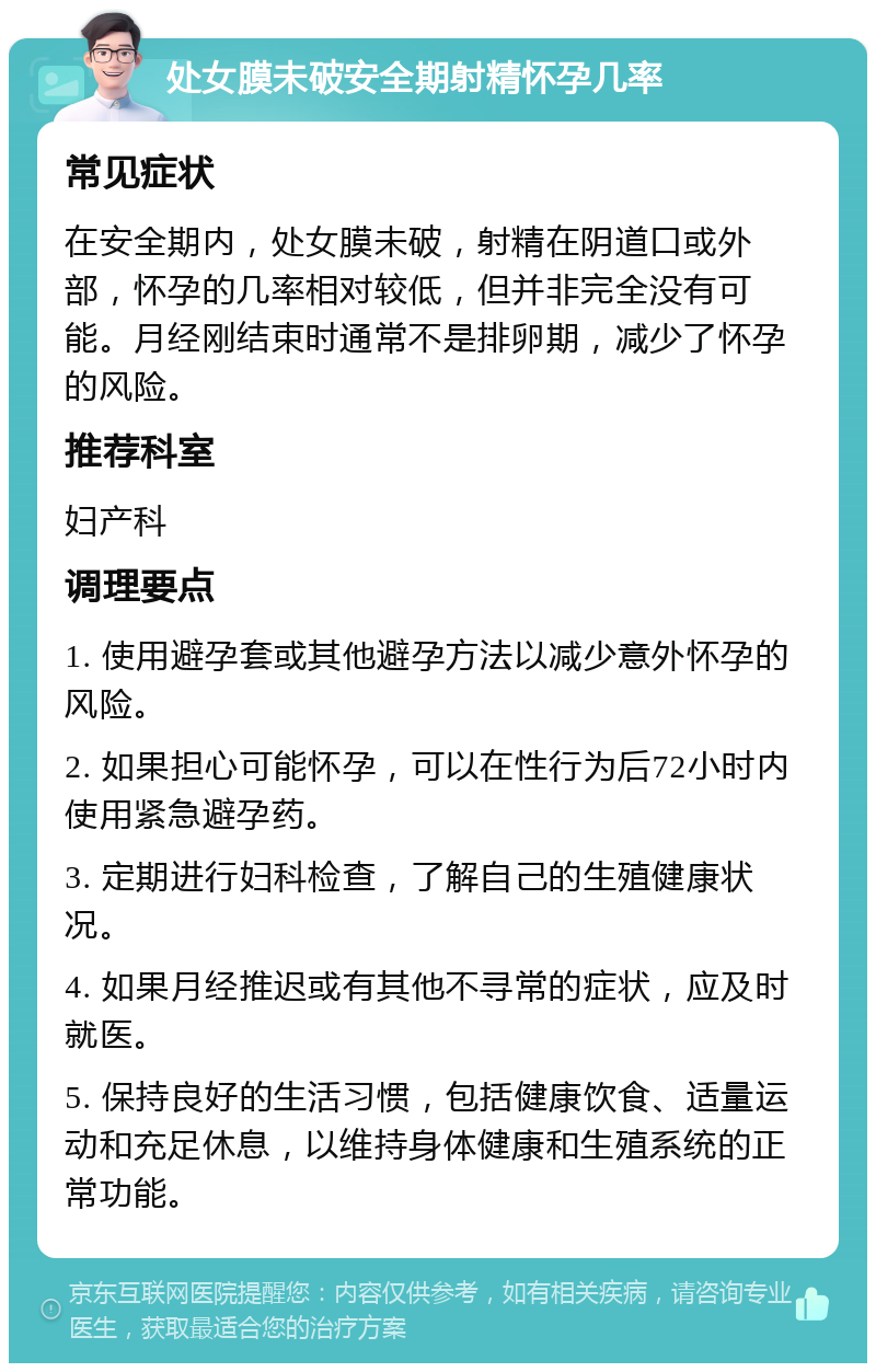 处女膜未破安全期射精怀孕几率 常见症状 在安全期内，处女膜未破，射精在阴道口或外部，怀孕的几率相对较低，但并非完全没有可能。月经刚结束时通常不是排卵期，减少了怀孕的风险。 推荐科室 妇产科 调理要点 1. 使用避孕套或其他避孕方法以减少意外怀孕的风险。 2. 如果担心可能怀孕，可以在性行为后72小时内使用紧急避孕药。 3. 定期进行妇科检查，了解自己的生殖健康状况。 4. 如果月经推迟或有其他不寻常的症状，应及时就医。 5. 保持良好的生活习惯，包括健康饮食、适量运动和充足休息，以维持身体健康和生殖系统的正常功能。